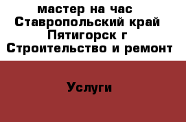 мастер на час - Ставропольский край, Пятигорск г. Строительство и ремонт » Услуги   . Ставропольский край,Пятигорск г.